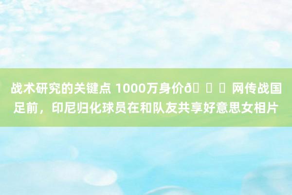 战术研究的关键点 1000万身价🍉网传战国足前，印尼归化球员在和队友共享好意思女相片