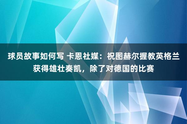 球员故事如何写 卡恩社媒：祝图赫尔握教英格兰获得雄壮奏凯，除了对德国的比赛