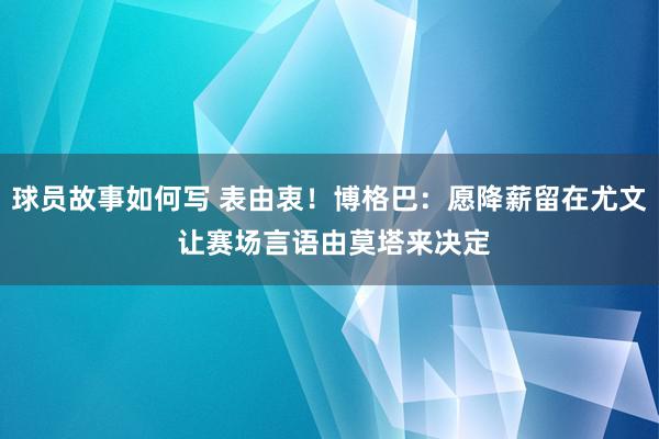 球员故事如何写 表由衷！博格巴：愿降薪留在尤文 让赛场言语由莫塔来决定