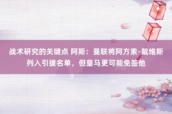 战术研究的关键点 阿斯：曼联将阿方索-戴维斯列入引援名单，但皇马更可能免签他