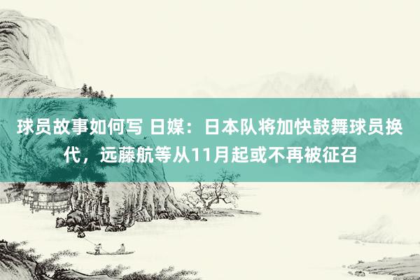 球员故事如何写 日媒：日本队将加快鼓舞球员换代，远藤航等从11月起或不再被征召