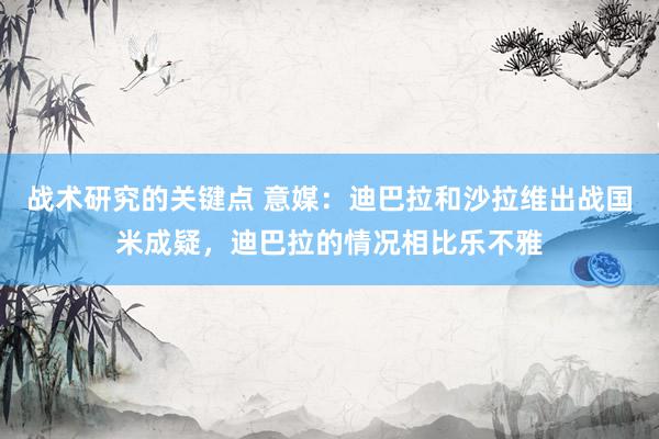 战术研究的关键点 意媒：迪巴拉和沙拉维出战国米成疑，迪巴拉的情况相比乐不雅