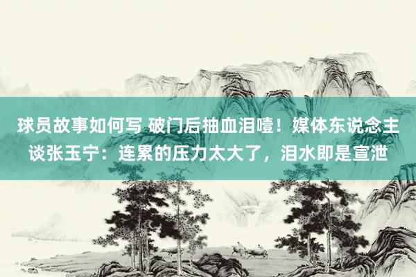 球员故事如何写 破门后抽血泪噎！媒体东说念主谈张玉宁：连累的压力太大了，泪水即是宣泄