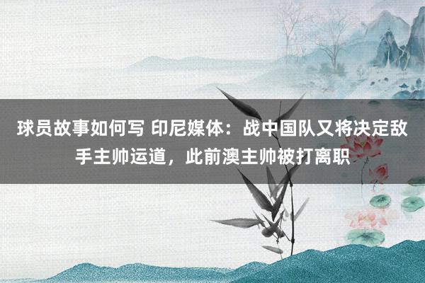 球员故事如何写 印尼媒体：战中国队又将决定敌手主帅运道，此前澳主帅被打离职