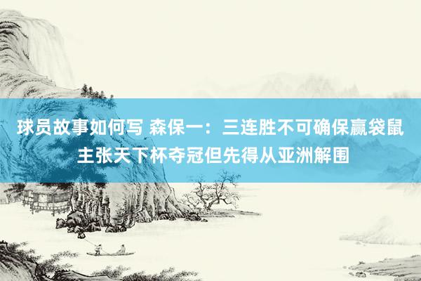 球员故事如何写 森保一：三连胜不可确保赢袋鼠 主张天下杯夺冠但先得从亚洲解围