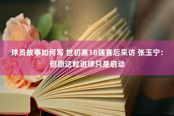 球员故事如何写 世初赛18强赛后采访 张玉宁：但愿这粒进球只是启动