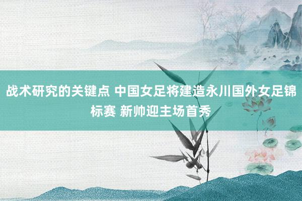 战术研究的关键点 中国女足将建造永川国外女足锦标赛 新帅迎主场首秀