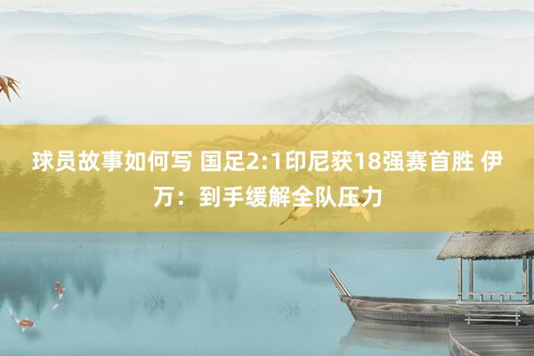 球员故事如何写 国足2:1印尼获18强赛首胜 伊万：到手缓解全队压力