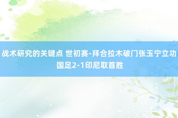 战术研究的关键点 世初赛-拜合拉木破门张玉宁立功 国足2-1印尼取首胜