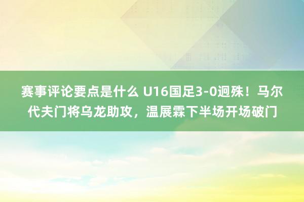 赛事评论要点是什么 U16国足3-0迥殊！马尔代夫门将乌龙助攻，温展霖下半场开场破门