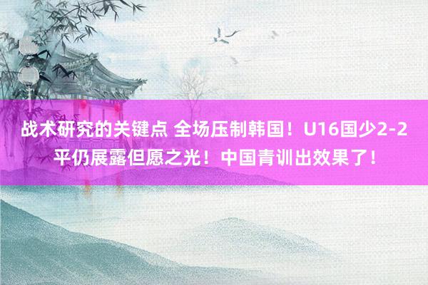 战术研究的关键点 全场压制韩国！U16国少2-2平仍展露但愿之光！中国青训出效果了！