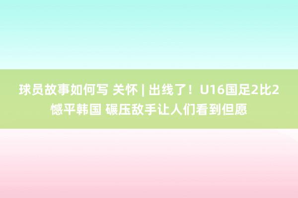 球员故事如何写 关怀 | 出线了！U16国足2比2憾平韩国 碾压敌手让人们看到但愿