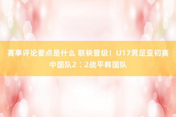 赛事评论要点是什么 联袂晋级！U17男足亚初赛中国队2∶2战平韩国队