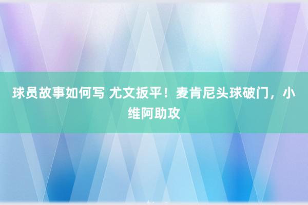 球员故事如何写 尤文扳平！麦肯尼头球破门，小维阿助攻