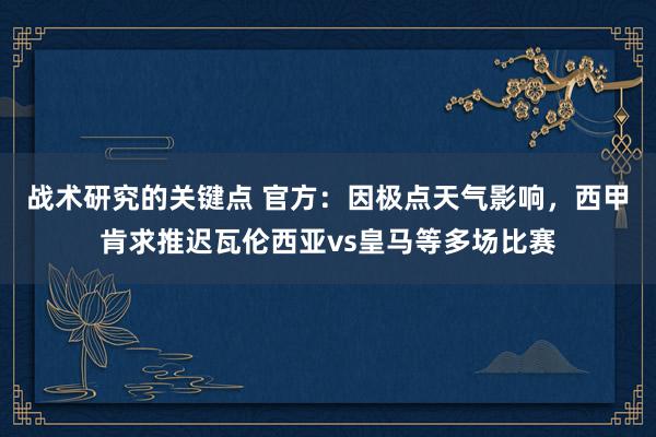 战术研究的关键点 官方：因极点天气影响，西甲肯求推迟瓦伦西亚vs皇马等多场比赛