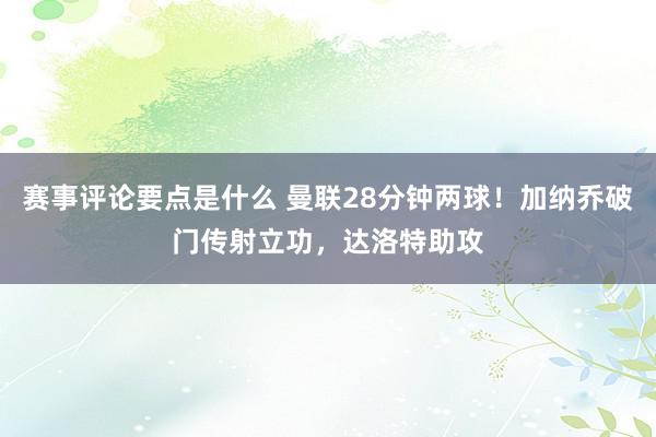 赛事评论要点是什么 曼联28分钟两球！加纳乔破门传射立功，达洛特助攻