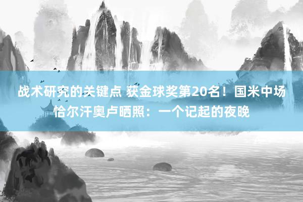 战术研究的关键点 获金球奖第20名！国米中场恰尔汗奥卢晒照：一个记起的夜晚