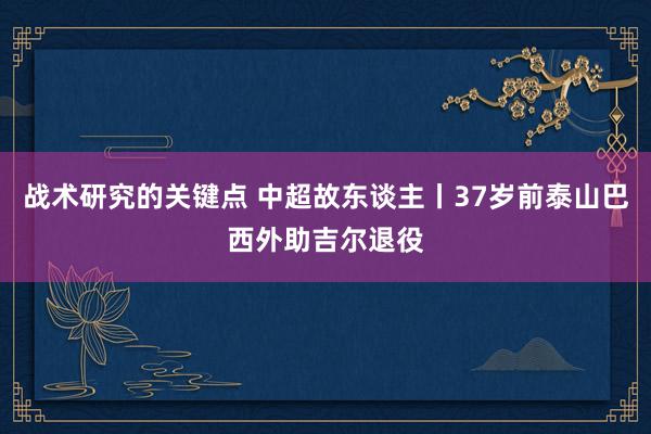 战术研究的关键点 中超故东谈主丨37岁前泰山巴西外助吉尔退役