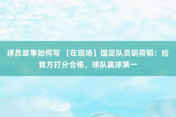 球员故事如何写 【在现场】国足队员胡荷韬：给我方打分合格，球队赢球第一