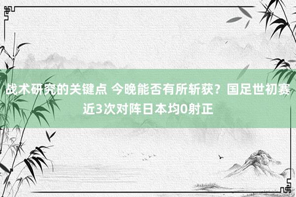 战术研究的关键点 今晚能否有所斩获？国足世初赛近3次对阵日本均0射正