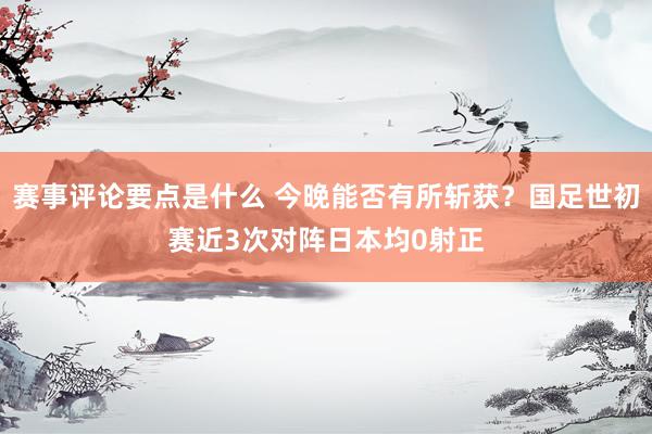 赛事评论要点是什么 今晚能否有所斩获？国足世初赛近3次对阵日本均0射正