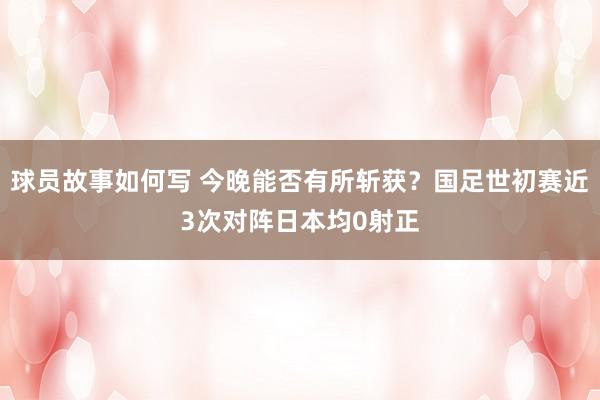 球员故事如何写 今晚能否有所斩获？国足世初赛近3次对阵日本均0射正