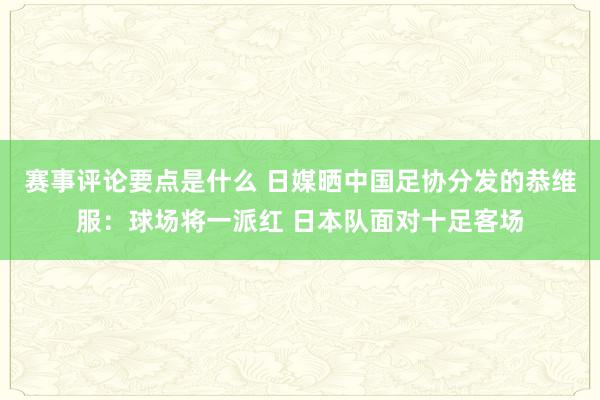 赛事评论要点是什么 日媒晒中国足协分发的恭维服：球场将一派红 日本队面对十足客场