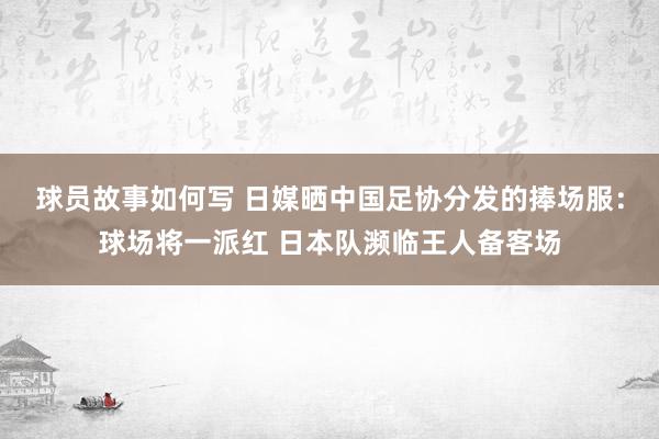 球员故事如何写 日媒晒中国足协分发的捧场服：球场将一派红 日本队濒临王人备客场