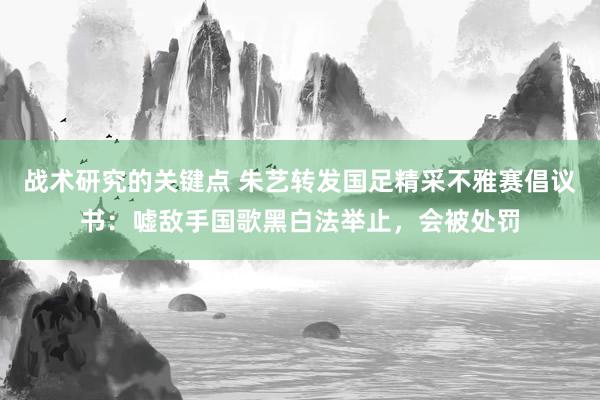 战术研究的关键点 朱艺转发国足精采不雅赛倡议书：嘘敌手国歌黑白法举止，会被处罚