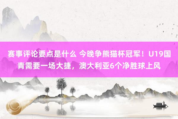 赛事评论要点是什么 今晚争熊猫杯冠军！U19国青需要一场大捷，澳大利亚6个净胜球上风