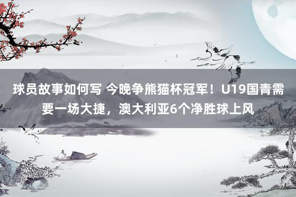 球员故事如何写 今晚争熊猫杯冠军！U19国青需要一场大捷，澳大利亚6个净胜球上风