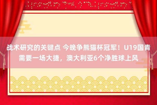 战术研究的关键点 今晚争熊猫杯冠军！U19国青需要一场大捷，澳大利亚6个净胜球上风