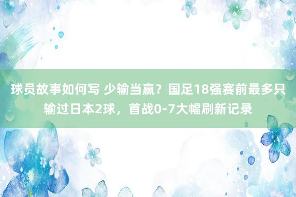 球员故事如何写 少输当赢？国足18强赛前最多只输过日本2球，首战0-7大幅刷新记录