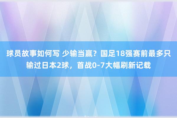 球员故事如何写 少输当赢？国足18强赛前最多只输过日本2球，首战0-7大幅刷新记载