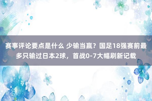 赛事评论要点是什么 少输当赢？国足18强赛前最多只输过日本2球，首战0-7大幅刷新记载