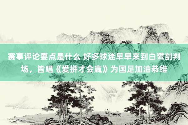 赛事评论要点是什么 好多球迷早早来到白鹭剖判场，皆唱《爱拼才会赢》为国足加油恭维