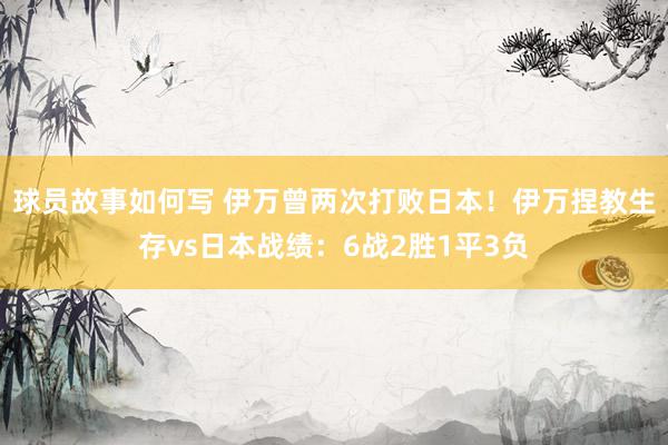 球员故事如何写 伊万曾两次打败日本！伊万捏教生存vs日本战绩：6战2胜1平3负