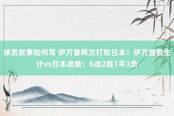 球员故事如何写 伊万曾两次打败日本！伊万握教生计vs日本战绩：6战2胜1平3负