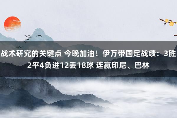 战术研究的关键点 今晚加油！伊万带国足战绩：3胜2平4负进12丢18球 连赢印尼、巴林