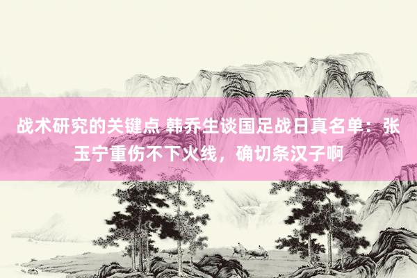 战术研究的关键点 韩乔生谈国足战日真名单：张玉宁重伤不下火线，确切条汉子啊