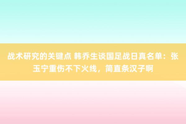 战术研究的关键点 韩乔生谈国足战日真名单：张玉宁重伤不下火线，简直条汉子啊