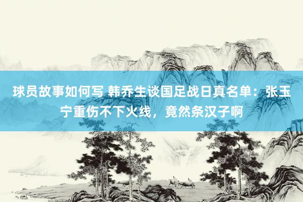 球员故事如何写 韩乔生谈国足战日真名单：张玉宁重伤不下火线，竟然条汉子啊