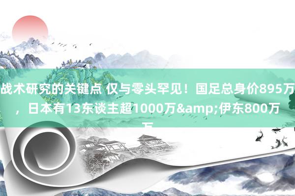 战术研究的关键点 仅与零头罕见！国足总身价895万，日本有13东谈主超1000万&伊东800万