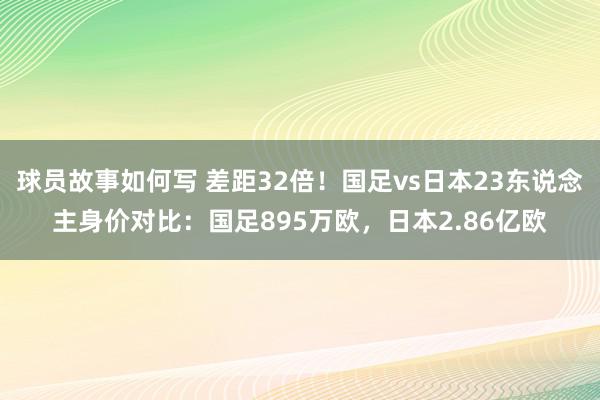 球员故事如何写 差距32倍！国足vs日本23东说念主身价对比：国足895万欧，日本2.86亿欧