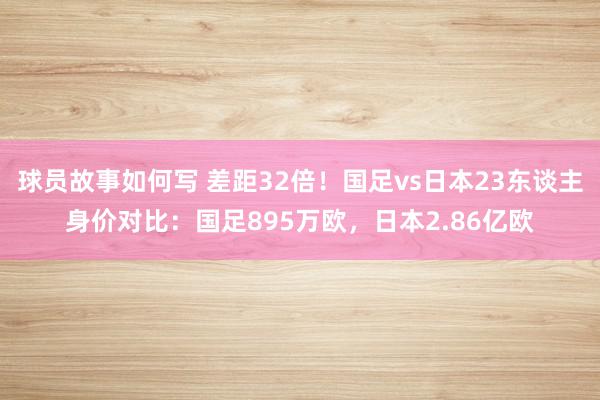 球员故事如何写 差距32倍！国足vs日本23东谈主身价对比：国足895万欧，日本2.86亿欧