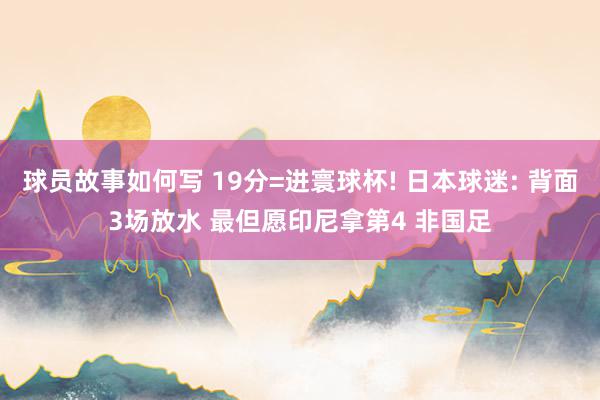 球员故事如何写 19分=进寰球杯! 日本球迷: 背面3场放水 最但愿印尼拿第4 非国足