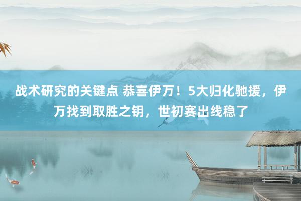 战术研究的关键点 恭喜伊万！5大归化驰援，伊万找到取胜之钥，世初赛出线稳了