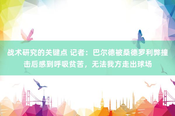 战术研究的关键点 记者：巴尔德被桑德罗利弊撞击后感到呼吸贫苦，无法我方走出球场