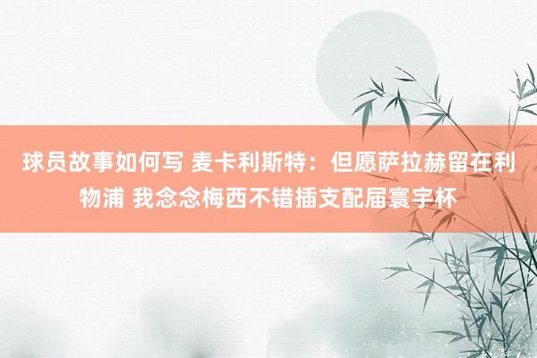 球员故事如何写 麦卡利斯特：但愿萨拉赫留在利物浦 我念念梅西不错插支配届寰宇杯