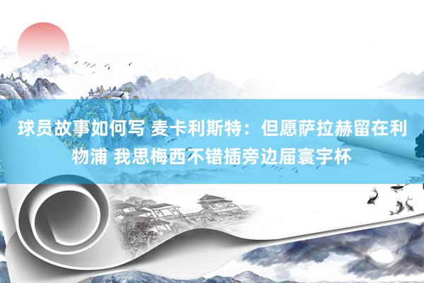 球员故事如何写 麦卡利斯特：但愿萨拉赫留在利物浦 我思梅西不错插旁边届寰宇杯